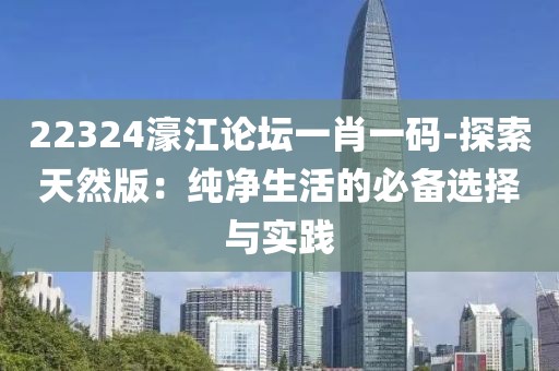 22324濠江论坛一肖一码-探索天然版：纯净生活的必备选择与实践