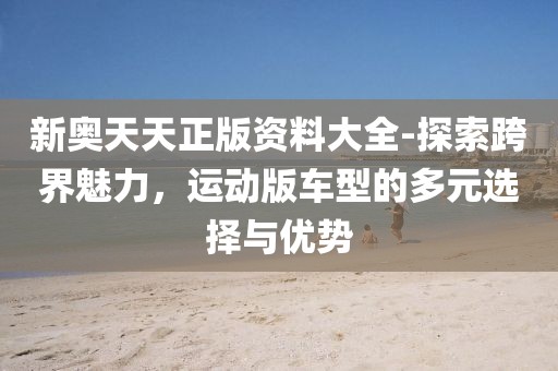 新奥天天正版资料大全-探索跨界魅力，运动版车型的多元选择与优势