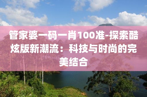 管家婆一码一肖100准-探索酷炫版新潮流：科技与时尚的完美结合