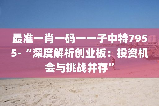 最准一肖一码一一子中特7955-“深度解析创业板：投资机会与挑战并存”