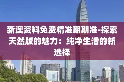 新澳资料免费精准期期准-探索天然版的魅力：纯净生活的新选择
