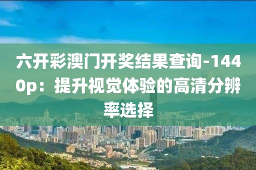 六开彩澳门开奖结果查询-1440p：提升视觉体验的高清分辨率选择