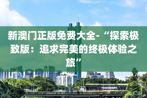 新澳门正版免费大全-“探索极致版：追求完美的终极体验之旅”