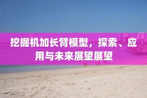 挖掘机加长臂模型，探索、应用与未来展望展望