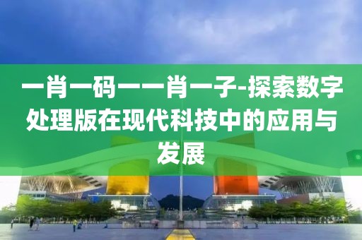 一肖一码一一肖一子-探索数字处理版在现代科技中的应用与发展