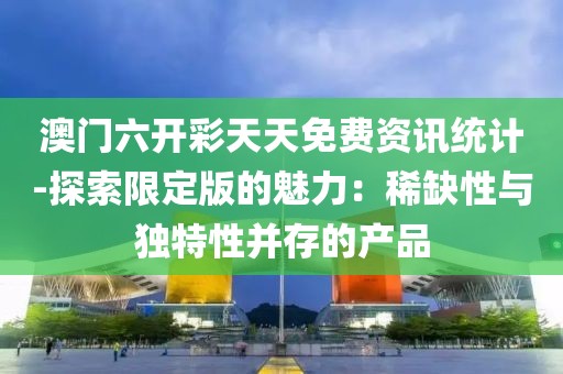 澳门六开彩天天免费资讯统计-探索限定版的魅力：稀缺性与独特性并存的产品