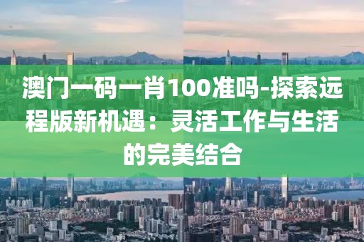 澳门一码一肖100准吗-探索远程版新机遇：灵活工作与生活的完美结合