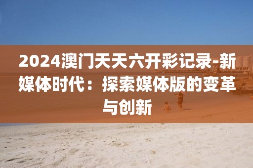 2024澳门天天六开彩记录-新媒体时代：探索媒体版的变革与创新