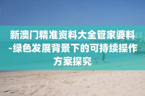 新澳门精准资料大全管家婆料-绿色发展背景下的可持续操作方案探究