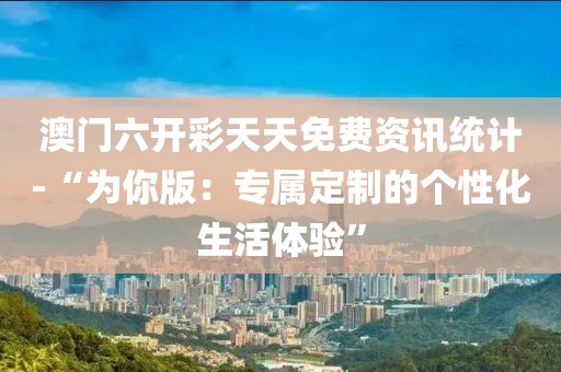 澳门六开彩天天免费资讯统计-“为你版：专属定制的个性化生活体验”