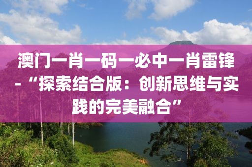 澳门一肖一码一必中一肖雷锋-“探索结合版：创新思维与实践的完美融合”