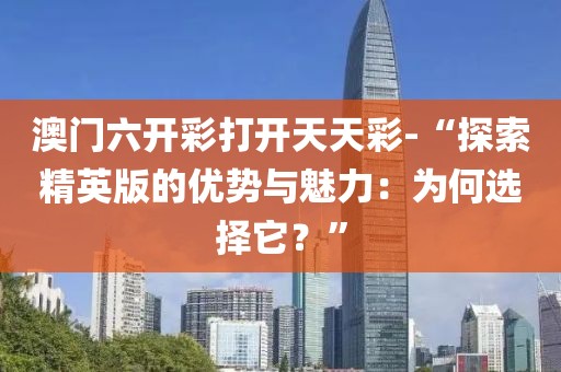澳门六开彩打开天天彩-“探索精英版的优势与魅力：为何选择它？”