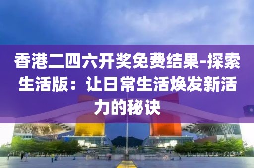 香港二四六开奖免费结果-探索生活版：让日常生活焕发新活力的秘诀