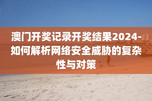 澳门开奖记录开奖结果2024-如何解析网络安全威胁的复杂性与对策