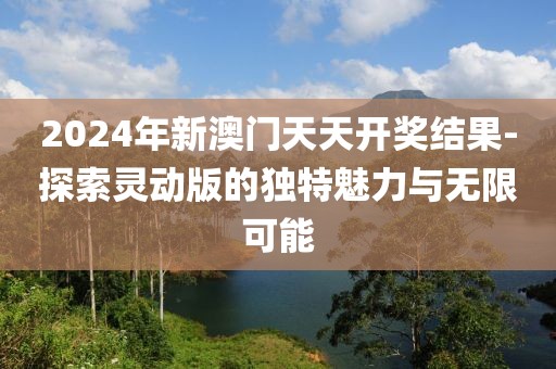 2024年新澳门天天开奖结果-探索灵动版的独特魅力与无限可能