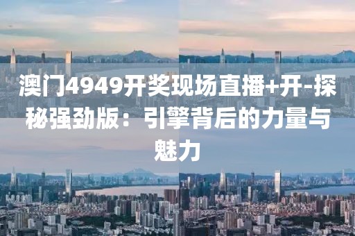 澳门4949开奖现场直播+开-探秘强劲版：引擎背后的力量与魅力