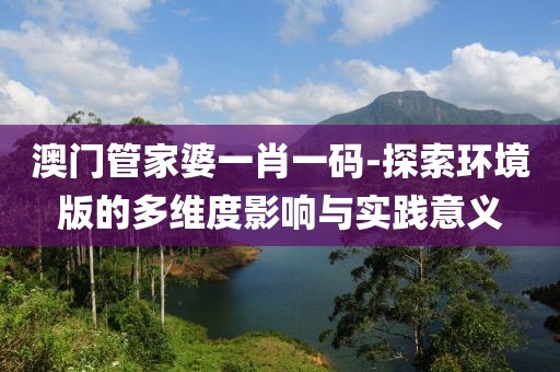 澳门管家婆一肖一码-探索环境版的多维度影响与实践意义