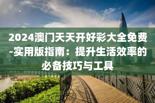 2024澳门天天开好彩大全免费-实用版指南：提升生活效率的必备技巧与工具
