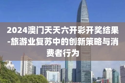 2024澳门天天六开彩开奖结果-旅游业复苏中的创新策略与消费者行为