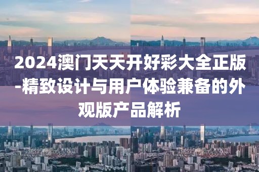 2024澳门天天开好彩大全正版-精致设计与用户体验兼备的外观版产品解析