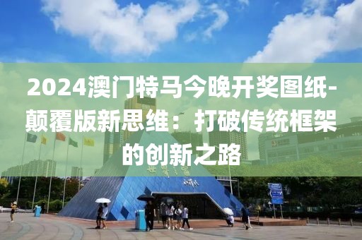 2024澳门特马今晚开奖图纸-颠覆版新思维：打破传统框架的创新之路