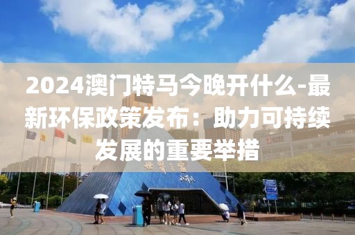 2024澳门特马今晚开什么-最新环保政策发布：助力可持续发展的重要举措