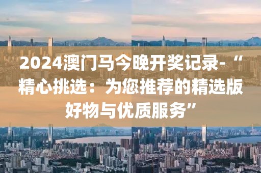 2024澳门马今晚开奖记录-“精心挑选：为您推荐的精选版好物与优质服务”