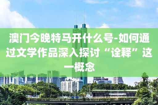 澳门今晚特马开什么号-如何通过文学作品深入探讨“诠释”这一概念