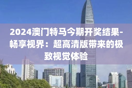 2024澳门特马今期开奖结果-畅享视界：超高清版带来的极致视觉体验