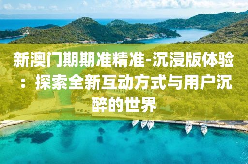 新澳门期期准精准-沉浸版体验：探索全新互动方式与用户沉醉的世界