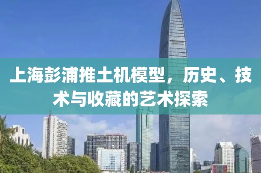 上海彭浦推土机模型，历史、技术与收藏的艺术探索