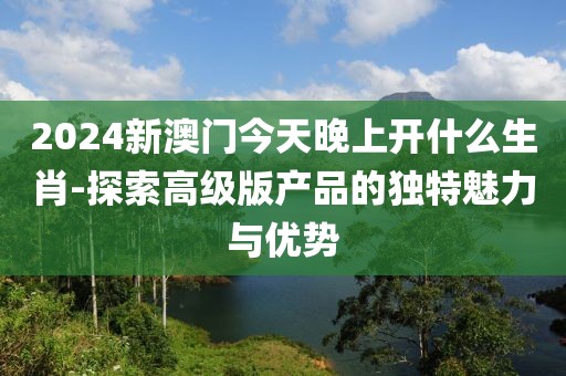 2024新澳门今天晚上开什么生肖-探索高级版产品的独特魅力与优势
