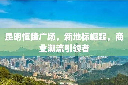 昆明恒隆广场，新地标崛起，商业潮流引领者