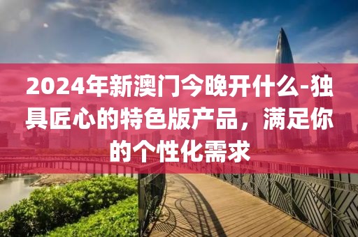 2024年新澳门今晚开什么-独具匠心的特色版产品，满足你的个性化需求