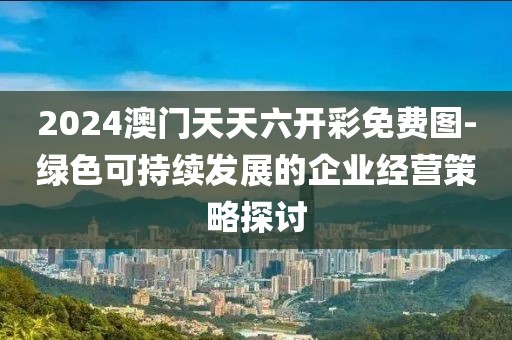2024澳门天天六开彩免费图-绿色可持续发展的企业经营策略探讨