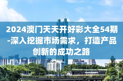 2024澳门天天开好彩大全54期-深入挖掘市场需求，打造产品创新的成功之路