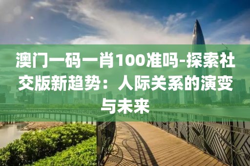 澳门一码一肖100准吗-探索社交版新趋势：人际关系的演变与未来