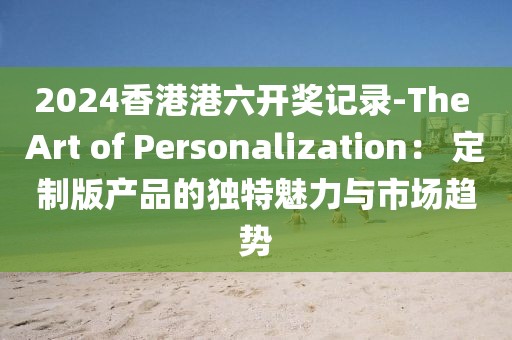 2024香港港六开奖记录-The Art of Personalization： 定制版产品的独特魅力与市场趋势