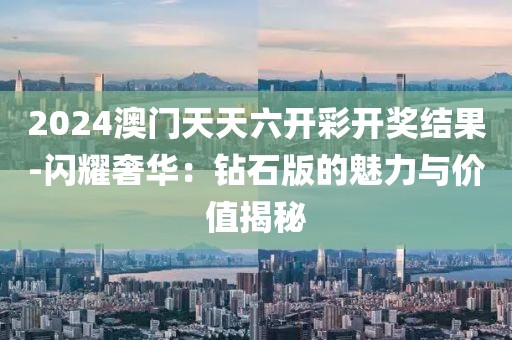 2024澳门天天六开彩开奖结果-闪耀奢华：钻石版的魅力与价值揭秘