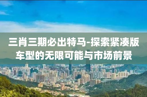 三肖三期必出特马-探索紧凑版车型的无限可能与市场前景
