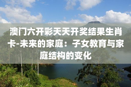 澳门六开彩天天开奖结果生肖卡-未来的家庭：子女教育与家庭结构的变化