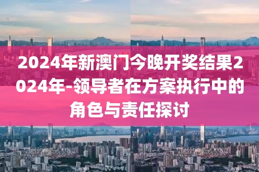 2024年新澳门今晚开奖结果2024年-领导者在方案执行中的角色与责任探讨