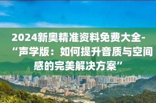 2024新奥精准资料免费大全-“声学版：如何提升音质与空间感的完美解决方案”