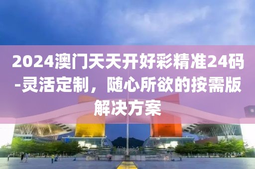 2024澳门天天开好彩精准24码-灵活定制，随心所欲的按需版解决方案