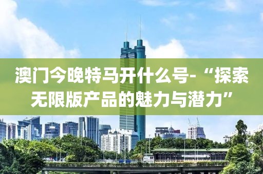 澳门今晚特马开什么号-“探索无限版产品的魅力与潜力”