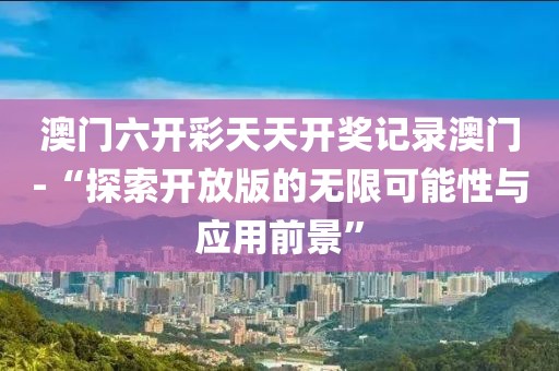 澳门六开彩天天开奖记录澳门-“探索开放版的无限可能性与应用前景”