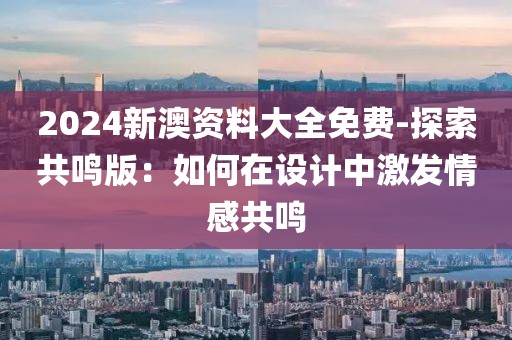 2024新澳资料大全免费-探索共鸣版：如何在设计中激发情感共鸣