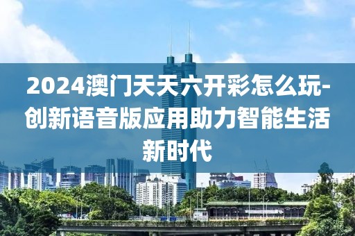 2024澳门天天六开彩怎么玩-创新语音版应用助力智能生活新时代