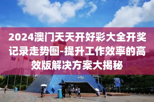2024澳门天天开好彩大全开奖记录走势图-提升工作效率的高效版解决方案大揭秘