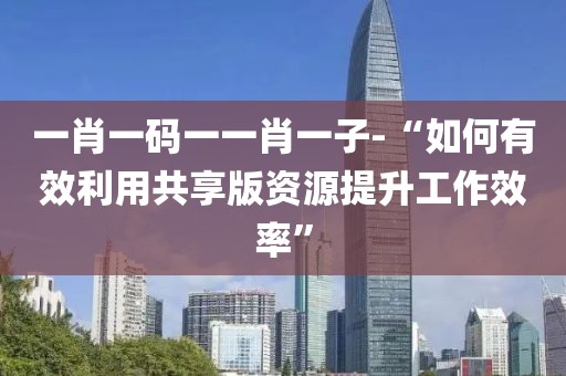 一肖一码一一肖一子-“如何有效利用共享版资源提升工作效率”